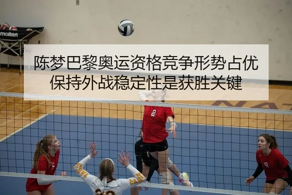 陈梦巴黎奥运资格竞争形势占优 保持外战稳定性是获胜关键