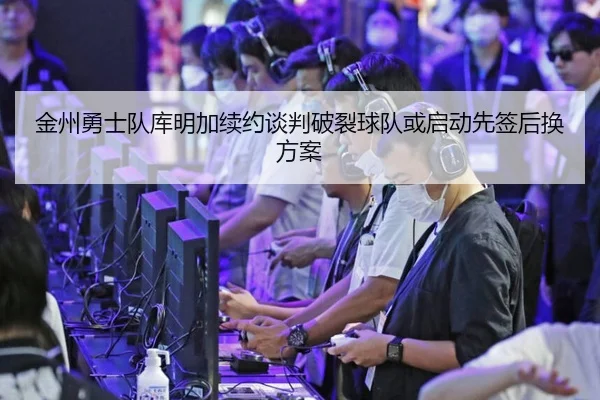 金州勇士队库明加续约谈判破裂球队或启动先签后换方案